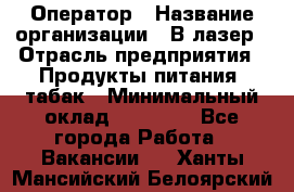 Оператор › Название организации ­ В-лазер › Отрасль предприятия ­ Продукты питания, табак › Минимальный оклад ­ 17 000 - Все города Работа » Вакансии   . Ханты-Мансийский,Белоярский г.